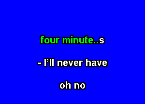 four minute..s

- Pll never have

oh no