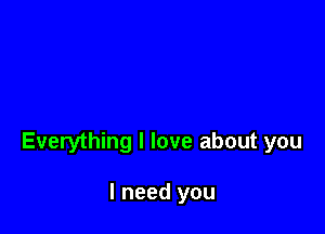 Everything I love about you

I need you