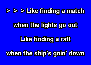 t? .v t) Like finding a match

when the lights go out

Like finding a raft

when the ship's goin' down