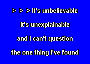 ) Mt's unbelievable
It's unexplainable

and I can't question

the one thing I've found