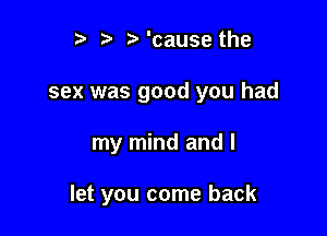 t) ,5. ? 'cause the
sex was good you had

my mind and I

let you come back