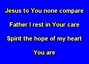 Jesus to You none compare

Father I rest in Your care

Spirit the hope of my heart

You are