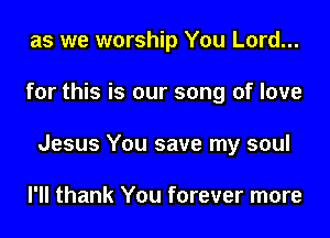 as we worship You Lord...

for this is our song of love

Jesus You save my soul

I'll thank You forever more