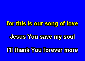 for this is our song of love

Jesus You save my soul

I'll thank You forever more