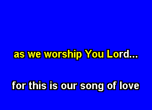 as we worship You Lord...

for this is our song of love