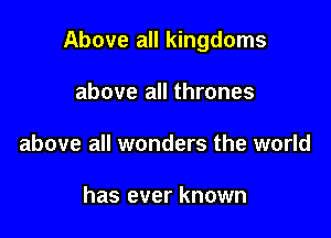 Above all kingdoms

above all thrones
above all wonders the world

has ever known