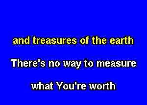 and treasures of the earth

There's no way to measure

what You're worth