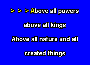 l ) l Above all powers
above all kings

Above all nature and all

created things