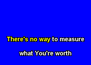 There's no way to measure

what You're worth