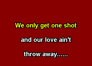 We only get one shot

and our love ain't

throw away ......