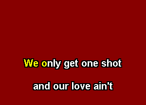 We only get one shot

and our love ain't