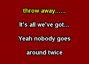 throw away ......

It's all we've got...

Yeah nobody goes

around twice