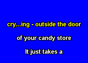 cry...ing - outside the door

of your candy store

It just takes a