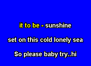 it to be - sunshine

set on this cold lonely sea

So please baby try..hi