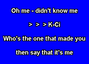 0h me - didn't know me

t t t K-Ci

Who's the one that made you

then say that it's me