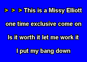 This is a Missy Elliott
one time exclusive come on
Is it worth it let me work it

I put my bang down
