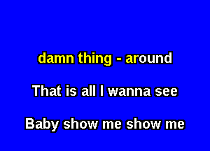 damn thing - around

That is all I wanna see

Baby show me show me