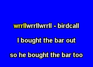 wrrllwrrllwrrll - birdcall

I bought the bar out

so he bought the bar too