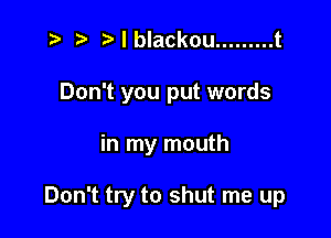 ) I blackou ......... t
Don't you put words

in my mouth

Don't try to shut me up