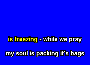 is freezing - while we pray

my soul is packing it's bags
