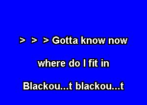 ) Gotta know now

where do I fit in

Blackou...t blackou...t