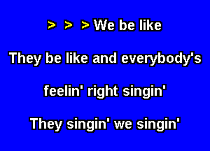 I t' b We be like
They be like and everybody's

feelin' right singin'

They singin' we singin'