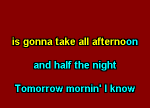 is gonna take all afternoon

and half the night

Tomorrow mornin' I know