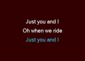 Just you and l

Oh when we ride

Just you and I