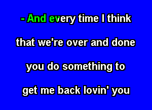 - And every time I think
that we're over and done

you do something to

get me back lovin' you