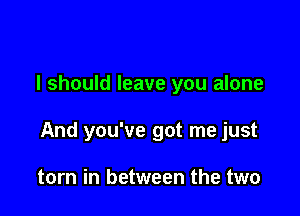 I should leave you alone

And you've got me just

torn in between the two