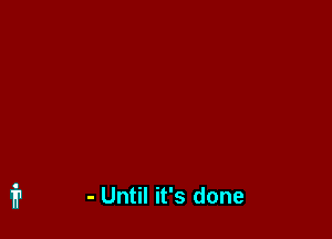 - Until it's done