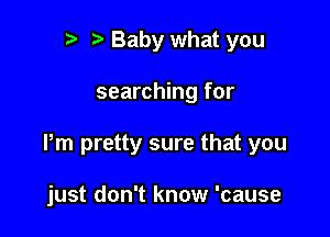 r t Baby what you

searching for

Pm pretty sure that you

just don't know 'cause