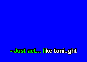 - Just act... like toni..ght