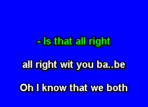 - Is that all right

all right wit you ba..be

Oh I know that we both