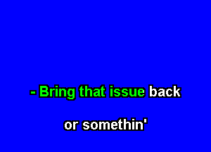 - Bring that issue back

or somethin'