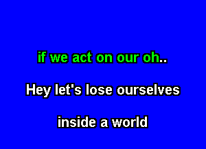 if we act on our oh..

Hey let's lose ourselves

inside a world