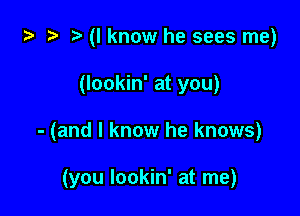 i) .5 t. (I know he sees me)

(lookin' at you)

- (and I know he knows)

(you lookin' at me)