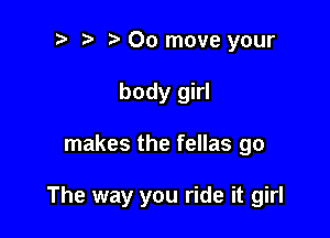 t' t. 00 move your
body girl

makes the fellas go

The way you ride it girl
