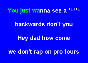 You just wanna see a m
backwards don't you

Hey dad how come

we don't rap on pro tours