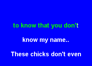 to know that you don't

know my name..

These chicks don't even