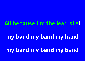 All because Pm the lead si si
my band my band my band

my band my band my band