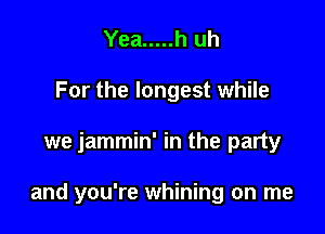 Yea ..... h uh
For the longest while

we jammin' in the party

and you're whining on me