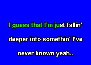 I guess that Pm just fallin'

deeper into somethin' We

never known yeah..