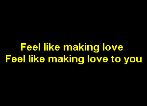 Feel like making love

Feel like making love to you