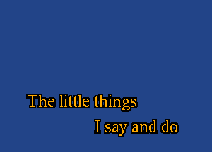 The little things

I say and d0