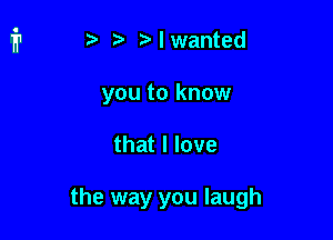 t i? n. I wanted

you to know

that I love

the way you laugh