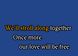 We'll stroll along together

Once more
our love will be free