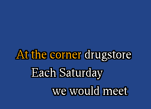 At the corner drugstore

Each Saturday
we would meet