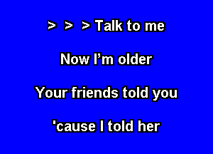 p '5' Talk to me

Now Pm older

Your friends told you

'cause I told her