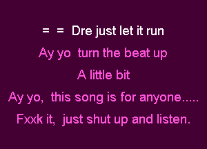 z Dre just let it run
Ay yo turn the beat up
A little bit

Ay yo, this song is for anyone .....

Fxxk it, just shut up and listen.